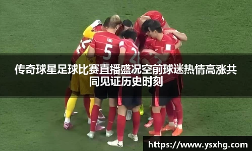 传奇球星足球比赛直播盛况空前球迷热情高涨共同见证历史时刻